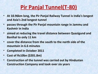 Pir Panjal Tunnel(T-80)
• At 10.96km long, the Pir Panjal Railway Tunnel is India's longest
and Asia's 2nd longest tunnel
• passes through the Pir Panjal mountain range in Jammu and
Kashmir in India
• aimed at reducing the travel distance between Quazigund and
Banihal to only 11 km
• cover the distance from the south to the north side of the
mountain in 6.6 minutes
• Completed in October 2011
• Cost of Rs10bn ($201.8m)
• Construction of the tunnel was carried out by Hindustan
Construction Company and took over six years
 
