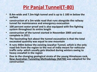 Pir Panjal Tunnel(T-80)
• 8.4m-wide and 7.3m-high tunnel and is up to 1 100 m below the
surface
• construction of a 3m-wide road that runs alongside the railway
tunnel for maintenance and emergency evacuation
• 100 percent water-proof and is also equipped with fire fighting
system throughout its entire length
• construction of the tunnel started in November 2005 and was
complete in 2011
• The fascinating fact about the tunnel excavation is that the total
excavated quantity was equal to one mountain
• It runs 440m below the existing Jawahar Tunnel, which is the only
road link from the region to the rest of India meant for vehicular
traffic only- which usually gets blocked during winters owing to
heavy snowfall in the region
• Due to the changing geological strata of the young Himalayan rock,
New Australian Tunneling Methodology (NATM) was adopted for the
construction
 