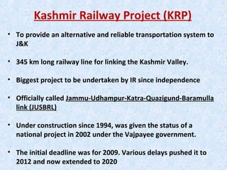 Kashmir Railway Project (KRP)
• To provide an alternative and reliable transportation system to
J&K
• 345 km long railway line for linking the Kashmir Valley.
• Biggest project to be undertaken by IR since independence
• Officially called Jammu-Udhampur-Katra-Quazigund-Baramulla
link (JUSBRL)
• Under construction since 1994, was given the status of a
national project in 2002 under the Vajpayee government.
• The initial deadline was for 2009. Various delays pushed it to
2012 and now extended to 2020
 
