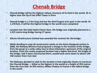 Chenab Bridge
• Chenab Bridge will be the highest railway structure of its kind in the world, 35 m
higher than the tip of the Eiffel Tower in Paris
• Chenab bridge is 1.3 km long and has the third largest arch span in the world. At
1,178 feet, it will be the highest bridge in the world once completed
• Located near the Salal Hydro Power Dam, the bridge was originally planned as a
1,315 metre-long bridge having 17 spans
• Afcons Infrastructure Limited was awarded the contract for the bridge.
• While deciding to stop all construction works on the Katra-Qazigund section in
2008, the Railway Ministry had proposed a change in the location of the bridge,
from the gorge to a wide valley two to three kilometers upstream of the original
location. Since the newly proposed location had a higher bed level, the height of
the bridge, had it been constructed there, would have come down to about 120-
150 meters from river bed
• The Railways decided to stick to the location it had originally chosen to construct
the Chenab Bridge — billed as the highest in the world at a height of 359 metres
from the river bed. At 343 metres, Millau Viaduct in France is the tallest bridge
in the world
 