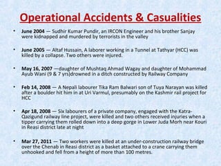 Operational Accidents & Casualities
• June 2004 — Sudhir Kumar Pundir, an IRCON Engineer and his brother Sanjay
were kidnapped and murdered by terrorists in the valley
• June 2005 — Altaf Hussain, A laborer working in a Tunnel at Tathyar (HCC) was
killed by a collapse. Two others were injured.
• May 16, 2007 —daughter of Mushtaq Ahmad Wagay and daughter of Mohammad
Ayub Wani (9 & 7 yrs)drowned in a ditch constructed by Railway Company
• Feb 14, 2008 — A Nepali labourer Tika Ram Balwari son of Tuya Narayan was killed
after a boulder hit him in at Uri Varmul, presumably on the Kashmir rail project for
HCC
• Apr 18, 2008 — Six labourers of a private company, engaged with the Katra-
Qazigund railway line project, were killed and two others received injuries when a
tipper carrying them rolled down into a deep gorge in Lower Juda Morh near Kouri
in Reasi district late at night
• Mar 27, 2011 — Two workers were killed at an under-construction railway bridge
over the Chenab in Reasi district as a basket attached to a crane carrying them
unhooked and fell from a height of more than 100 metres.
 