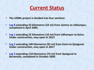 Current Status
• The USBRL project is divided into four sections:
• Leg 0 extending 53 kilometres (33 mi) from Jammu to Udhampur,
completed in April 2005.
• Leg 1 extending 25 kilometres (16 mi) from Udhampur to Katra.
Under construction, may open in 2013
• Leg 2 extending 148 kilometres (92 mi) from Katra to Qazigund.
Under construction, may open in 2017
• Leg 3 extending 119 kilometres (74 mi) from Qazigund to
Baramulla, completed in October 2009.
 