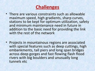 Challenges
• There are various constraints such as allowable
maximum speed, high gradients, sharp curves,
stations to be kept for optimum utilization, safety
and minimum maintenance need in future in
addition to the basic need for providing the link
with the rest of the network
• Projects in mountainous regions are associated
with special features such as deep cuttings, high
embankments, tall piers and long span bridges
across deep gorges and fast flowing flash flood
rivers with big boulders and unusually long
tunnels etc
 