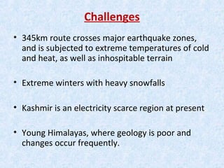 Challenges
• 345km route crosses major earthquake zones,
and is subjected to extreme temperatures of cold
and heat, as well as inhospitable terrain
• Extreme winters with heavy snowfalls
• Kashmir is an electricity scarce region at present
• Young Himalayas, where geology is poor and
changes occur frequently.
 