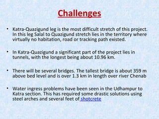 Challenges
• Katra-Quazigund leg is the most difficult stretch of this project.
In this leg Salal to Quazigund stretch lies in the territory where
virtually no habitation, road or tracking path existed.
• In Katra-Quazigund a significant part of the project lies in
tunnels, with the longest being about 10.96 km.
• There will be several bridges. The tallest bridge is about 359 m
above bed level and is over 1.3 km in length over river Chenab
• Water ingress problems have been seen in the Udhampur to
Katra section. This has required some drastic solutions using
steel arches and several feet of shotcrete
 