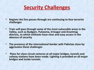 Security Challenges
• Regions the line passes through are continuing to face terrorist
challenges
• Train will pass through some of the most vulnerable areas in the
Valley, such as Budgam, Pulwama, Srinagar and Anantnag
districts, to which militants have clear and easy access in the
absence of security
• The presence of the international border with Pakistan close by
aggravates these challenges
• Plans for close circuit cameras at all major bridges, tunnels and
railway stations have been made. Lighting is provided on all major
bridges and inside tunnels.
 