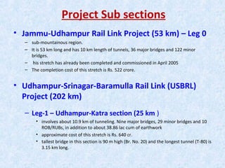 Project Sub sections
• Jammu-Udhampur Rail Link Project (53 km) – Leg 0
– sub-mountainous region.
– It is 53 km long and has 10 km length of tunnels, 36 major bridges and 122 minor
bridges.
– his stretch has already been completed and commissioned in April 2005
– The completion cost of this stretch is Rs. 522 crore.
• Udhampur-Srinagar-Baramulla Rail Link (USBRL)
Project (202 km)
– Leg-1 – Udhampur-Katra section (25 km )
• involves about 10.9 km of tunneling. Nine major bridges, 29 minor bridges and 10
ROB/RUBs, in addition to about 38.86 lac cum of earthwork
• approximate cost of this stretch is Rs. 640 cr.
• tallest bridge in this section is 90 m high (Br. No. 20) and the longest tunnel (T-80) is
3.15 km long.
 