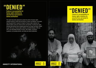 “DENIED”Failures in accountability for
human rights violations by
security force personnel in
Jammu and Kashmir
AMNESTY INTERNATIONAL
“DENIED”Failures in accountability for
human rights violations by
security force personnel in
Jammu and Kashmir
This report documents obstacles to justice for victims of human rights
violations existing in both law and practice in Jammu and Kashmir, and shows
how the government’s response to reports of human rights violations has
failed to deliver justice for several victims and families. In writing this report,
Amnesty International India analyzed government and legal documents related
to over 100 cases of human rights violations committed between 1990 and
2013, and interviewed families of victims, their lawyers, journalists,
academics, civil society activists, and state and central authorities.
 