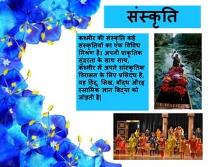 संस्कर नत
कश्मीर की संस्कर नत कई
संस्कर नतयों का एक ववववि
समश्रण है। अपिी प्राकर नतक
सुंदरता के साथ साथ,
कश्मीर में अपिे सांस्कर नतक
ववरासत के सलए प्रससद्ि है,
यह हहंदू, ससख, बौद्ि औरइ
स्लासमक ज्ञाि ववद्या को
िोड़ती है|
 