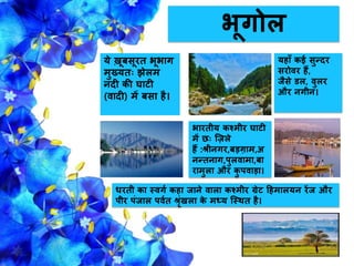 भूगोल
ये खूबसूरत भूभाग
मुख्यतः झेलम
िदी की घाटी
(वादी) में बसा है।
भारतीय कश्मीर घाटी
में छः ज़िले
हैं :श्रीिगर,बड़गाम,अ
िन्तिाग,पुलवामा,बा
रामुला और कु पवाड़ा।
िरती का स्वगग कहा िािे वाला कश्मीर ग्रेट हहमालयि रेंि और
पीर पंिाल पवगत श्ररंखला के मध्य जस्थत है।
यहााँ कई सुन्दर
सरोवर हैं,
िैसे डल, वुलर
और िगीि।
 