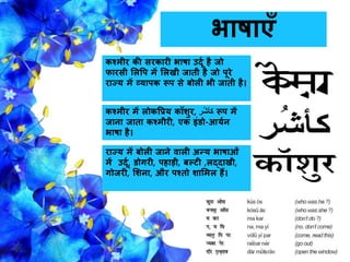 भार्ाएाँ
कश्मीर की सरकारी भार्ा उदूग है िो
िारसी सलवप में सलखी िाती है िो पूरे
राज्य में व्यापक रूप से बोली भी िाती है।
कश्मीर में लोकवप्रय कॉशुर, ‫ُر‬‫ش‬‫کأ‬ रूप में
िािा िाता कश्मीरी, एक इंडो-आयगि
भार्ा है।
राज्य में बोली िािे वाली अन्य भार्ाओँ
में उदूग, डोगरी, पहाड़ी, बल्टी ,लद्दाखी,
गोिरी, सशिा, और पश्तो शासमल हैं।
 