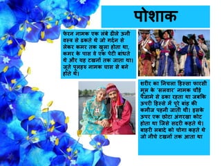 पोशाक
शरीर का नििला हहस्सा िारसी
मूल के 'सलवार' िामक िौड़े
पैिामे से ढका रहता था िबकक
ऊपरी हहस्से में पूरे बांह की
कमीि पहिी िाती थी। इसके
ऊपर एक छोटा अंगरखा कोट
होता था जिसे सदरी कहते थे।
बाहरी लबादे को िोगा कहते थे
िो िीिे टखिों तक आता था
िे रि िामक एक लंबे ढीले ऊिी
वस्त्र से ढकते थे िो गदगि से
लेकर कमर तक खुला होता था,
कमर के पास वे एक पेटी बांिते
थे और यह टखिों तक िाता था।
िूते पूलहरु िामक घास से बिे
होते थे।
 