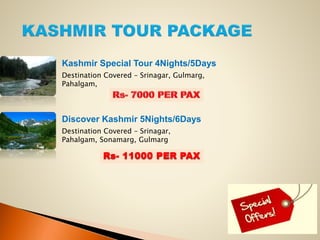 Kashmir Special Tour 4Nights/5Days
Destination Covered – Srinagar, Gulmarg,
Pahalgam,
Discover Kashmir 5Nights/6Days
Destination Covered – Srinagar,
Pahalgam, Sonamarg, Gulmarg
Rs- 11000 PER PAX
 