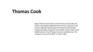 Thomas Cook
About Thomas Cook (India) Limited Thomas Cook (India) Ltd.
(TCIL) is the leading integrated travel services company in the
country offering a broad spectrum of services that include
Foreign Exchange, Corporate Travel, MICE, Leisure Travel, Value
Added Services, Visa & Passport services and EBusiness. The
company set up its first office in India in 1881
 