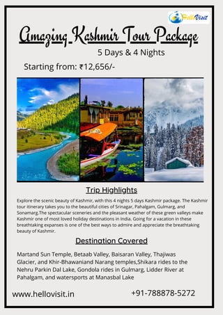 Amazing Kashmir Tour Package
5 Days & 4 Nights
Trip Highlights
Explore the scenic beauty of Kashmir, with this 4 nights 5 days Kashmir package. The Kashmir
tour itinerary takes you to the beautiful cities of Srinagar, Pahalgam, Gulmarg, and
Sonamarg.The spectacular sceneries and the pleasant weather of these green valleys make
Kashmir one of most loved holiday destinations in India. Going for a vacation in these
breathtaking expanses is one of the best ways to admire and appreciate the breathtaking
beauty of Kashmir.
Destination Covered
Martand Sun Temple, Betaab Valley, Baisaran Valley, Thajiwas
Glacier, and Khir-Bhawaniand Narang temples,Shikara rides to the
Nehru Parkin Dal Lake, Gondola rides in Gulmarg, Lidder River at
Pahalgam, and watersports at Manasbal Lake
www.hellovisit.in +91-788878-5272
Starting from: ₹12,656/-
 