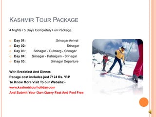 KASHMIR TOUR PACKAGE 
4 Nights / 5 Days Completely Fun Package. 
 Day 01: Srinagar Arrival 
 Day 02: Srinagar 
 Day 03: Srinagar - Gulmarg - Srinagar 
 Day 04: Srinagar - Pahalgam - Srinagar 
 Day 05: Srinagar Departure 
With Breakfast And Dinner. 
Pacage cost includes just 7124 Rs. *P.P 
To Know More Visit To our Website:- 
www.kashmirtourholiday.com 
And Submit Your Own Query Fast And Feel Free 
 