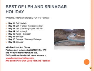 BEST OF LEH AND SRINAGAR 
HOLIDAY 
07 Nights / 08 Days Completely Fun Tour Package 
 Day 01: Delhi to Leh 
 Day 02: Leh (Full day monasteries tour) 
 Day 03: Leh (Khardungla pass –43 Km... 
 Day 04: Leh to Kargil 
 Day 05: Kargil – Srinagar 
 Day 06: Srinagar 
 Day 07: Srinagar / Gulmarg / Srinagar 
 Day 08: Srinagar 
with Breakfast And Dinner. 
Package cost includes just @15299 Rs. *P.P 
and We have More offers Like this. 
To Know More Details visit to our website :- 
www.kashmirtourholiday.com 
And Submit Your Own Query Fast And Feel Free 
 