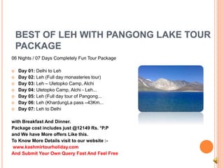 BEST OF LEH WITH PANGONG LAKE TOUR 
PACKAGE 
06 Nights / 07 Days Completely Fun Tour Package 
 Day 01: Delhi to Leh 
 Day 02: Leh (Full day monasteries tour) 
 Day 03: Leh – Uletopko Camp, Alchi 
 Day 04: Uletopko Camp, Alchi - Leh... 
 Day 05: Leh (Full day tour of Pangong... 
 Day 06: Leh (KhardungLa pass –43Km... 
 Day 07: Leh to Delhi 
with Breakfast And Dinner. 
Package cost includes just @12149 Rs. *P.P 
and We have More offers Like this. 
To Know More Details visit to our website :- 
www.kashmirtourholiday.com 
And Submit Your Own Query Fast And Feel Free 
 