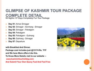 GLIMPSE OF KASHMIR TOUR PACKAGE 
COMPLETE DETAIL 
06 Nights / 07 Days Completely Fun Tour Package 
 Day 01: Arrive Srinagar 
 Day 02: Srinagar - Sonmarg - Srinagar 
 Day 03: Srinagar - Pahalgam 
 Day 04: Pahalgam 
 Day 05: Pahalgam - Gulmarg 
 Day 06: Gulmarg - Srinagar 
 Day 07: Departure 
with Breakfast And Dinner. 
Package cost includes just @13174 Rs. *P.P 
and We have More offers Like this. 
To Know More Details visit to our website :- 
www.kashmirtourholiday.com 
And Submit Your Own Query Fast And Feel Free 
 