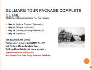 GULMARG TOUR PACKAGE COMPLETE 
DETAIL 
03 Nights / 04 Days Completely Fun Tour Package 
 Day 01: Arrive at Srinagar / Sightseeing 
 Day 02: Srinagar to Gulmarg 
 Day 03: Gulmarg to Srinagar Houseboat 
 Day 04: Departure 
with Breakfast And Dinner. 
Package cost includes just @5999 Rs. *P.P 
and We have More offers Like this. 
To Know More Details visit to our website :- 
www.kashmirtourholiday.com 
And Submit Your Own Query Fast And Feel Free 
 