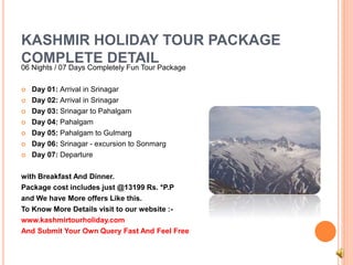 KASHMIR HOLIDAY TOUR PACKAGE 
COMPLETE DETAIL 
06 Nights / 07 Days Completely Fun Tour Package 
 Day 01: Arrival in Srinagar 
 Day 02: Arrival in Srinagar 
 Day 03: Srinagar to Pahalgam 
 Day 04: Pahalgam 
 Day 05: Pahalgam to Gulmarg 
 Day 06: Srinagar - excursion to Sonmarg 
 Day 07: Departure 
with Breakfast And Dinner. 
Package cost includes just @13199 Rs. *P.P 
and We have More offers Like this. 
To Know More Details visit to our website :- 
www.kashmirtourholiday.com 
And Submit Your Own Query Fast And Feel Free 
 