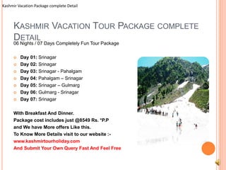 Kashmir Vacation Package complete Detail 
KASHMIR VACATION TOUR PACKAGE COMPLETE 
DETAIL 
06 Nights / 07 Days Completely Fun Tour Package 
 Day 01: Srinagar 
 Day 02: Srinagar 
 Day 03: Srinagar - Pahalgam 
 Day 04: Pahalgam – Srinagar 
 Day 05: Srinagar – Gulmarg 
 Day 06: Gulmarg - Srinagar 
 Day 07: Srinagar 
With Breakfast And Dinner. 
Package cost includes just @8549 Rs. *P.P 
and We have More offers Like this. 
To Know More Details visit to our website :- 
www.kashmirtourholiday.com 
And Submit Your Own Query Fast And Feel Free 
 