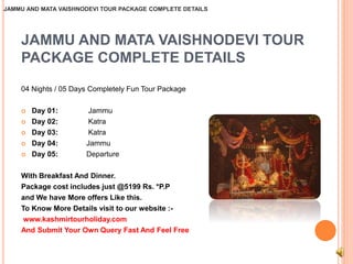 JAMMU AND MATA VAISHNODEVI TOUR PACKAGE COMPLETE DETAILS 
JAMMU AND MATA VAISHNODEVI TOUR 
PACKAGE COMPLETE DETAILS 
04 Nights / 05 Days Completely Fun Tour Package 
 Day 01: Jammu 
 Day 02: Katra 
 Day 03: Katra 
 Day 04: Jammu 
 Day 05: Departure 
With Breakfast And Dinner. 
Package cost includes just @5199 Rs. *P.P 
and We have More offers Like this. 
To Know More Details visit to our website :- 
www.kashmirtourholiday.com 
And Submit Your Own Query Fast And Feel Free 
 