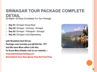 SRINAGAR TOUR PACKAGE COMPLETE 
DETAIL 
03 Nights / 04 Days Completely Fun Tour Package 
 Day 01: Srinagar House Boat 
 Day 02: Srinagar - Gulmarg - Srinagar 
 Day 03: Srinagar - Pahalgam - Srinagar 
 Day 04: Srinagar Local Sightseeing 
with Breakfast And Dinner. 
Package cost includes just @7224 Rs. *P.P 
and We have More offers Like this. 
To Know More Details visit to our website :- 
www.kashmirtourholiday.com 
And Submit Your Own Query Fast And Feel Free 
 