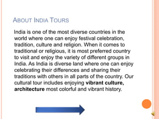 ABOUT INDIA TOURS 
India is one of the most diverse countries in the 
world where one can enjoy festival celebration, 
tradition, culture and religion. When it comes to 
traditional or religious, it is most preferred country 
to visit and enjoy the variety of different groups in 
India. As India is diverse land where one can enjoy 
celebrating their differences and sharing their 
traditions with others in all parts of the country. Our 
cultural tour includes enjoying vibrant culture, 
architecture most colorful and vibrant history. 
 
