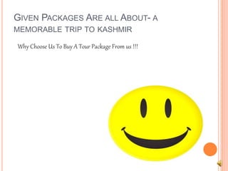 GIVEN PACKAGES ARE ALL ABOUT- A 
MEMORABLE TRIP TO KASHMIR 
Why Choose Us To Buy A Tour Package From us !!! 
 
