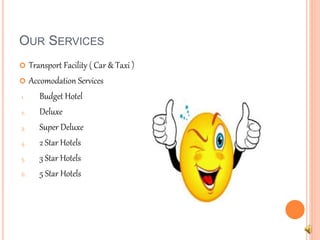 OUR SERVICES 
 Transport Facility ( Car & Taxi ) 
 Accomodation Services 
1. Budget Hotel 
2. Deluxe 
3. Super Deluxe 
4. 2 Star Hotels 
5. 3 Star Hotels 
6. 5 Star Hotels 
 