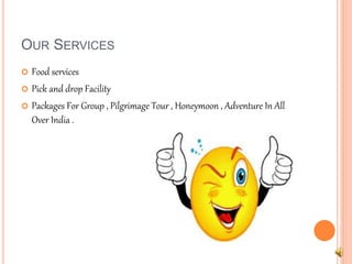 OUR SERVICES 
 Food services 
 Pick and drop Facility 
 Packages For Group , Pilgrimage Tour , Honeymoon , Adventure In All 
Over India . 
 