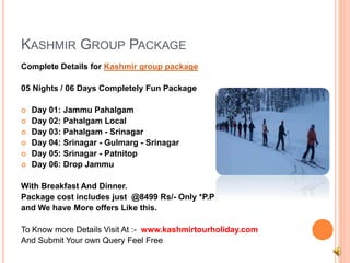 KASHMIR GROUP PACKAGE 
Complete Details for Kashmir group package 
05 Nights / 06 Days Completely Fun Package 
 Day 01: Jammu Pahalgam 
 Day 02: Pahalgam Local 
 Day 03: Pahalgam - Srinagar 
 Day 04: Srinagar - Gulmarg - Srinagar 
 Day 05: Srinagar - Patnitop 
 Day 06: Drop Jammu 
With Breakfast And Dinner. 
Package cost includes just @8499 Rs/- Only *P.P 
and We have More offers Like this. 
To Know more Details Visit At :- www.kashmirtourholiday.com 
And Submit Your own Query Feel Free 
 