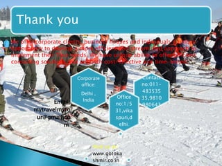Thank you 
 We offer corporate clients, business houses and individuals a unique 
opportunity to develop a more efficient and streamlined approach to 
implement their Tour needs. We have unique ability to offer efficient 
consulting solutions that are both cost-effective and time-tested. 
Contact 
no:011- 
483535 
35,9810 
980643 
Corporate 
office: 
Delhi , 
India 
Office 
no:1/5 
31,vika 
spuri,d 
elhi. 
Email: 
mytravelmyto 
ur@gmail.co 
m 
Visit us at: 
www.gotoka 
shmir.co.in 
