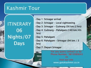 Kashmir Tour 
•Day 1: Srinagar arrival 
•Day 2: Srinagar – Local sightseeing 
•Day 3: Srinagar – Gulmarg (56 km/2 hrs) 
•Day 4: Gulmarg – Pahalgam (140 km/4½ 
hrs) 
•Day 5: Pahalgam 
•Day 6: Pahalgam – Srinagar (94 km / 3 
hrs) 
•Day 7: Depart Srinagar 
ITINERARY 
06 
Nights/07 
Days 
For any query contact us by: 
Phone Number: 9810980643 
Or 
Visit our site: 
www.gotokashmir.co.in 
 