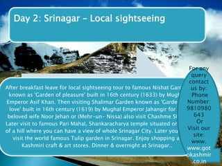 Day 2: Srinagar – Local sightseeing 
After breakfast leave for local sightseeing tour to famous Nishat Garden 
known as 'Garden of pleasure' built in 16th century (1633) by Mughal 
Emperor Asif Khan. Then visiting Shalimar Garden known as 'Garden of 
love' built in 16th century (1619) by Mughal Emperor Jahangir for his 
beloved wife Noor Jehan or (Mehr-un- Nissa) also visit Chashme Shahi 
Later visit to famous Pari Mahal, Shankaracharya temple situated on top 
of a hill where you can have a view of whole Srinagar City. Later you can 
visit the world famous Tulip garden in Srinagar. Enjoy shopping at 
Kashmiri craft & art stores. Dinner & overnight at Srinagar.. 
For any 
query 
contact 
us by: 
Phone 
Number: 
9810980 
643 
Or 
Visit our 
site: 
www. 
www.got 
okashmir 
.co.in 
 