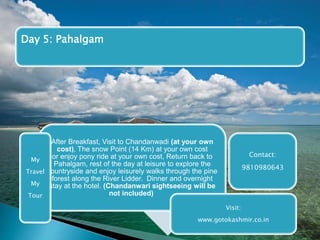 Day 5: Pahalgam 
After Breakfast, Visit to Chandanwadi (at your own 
cost), The snow Point (14 Km) at your own cost 
or enjoy pony ride at your own cost, Return back to 
Pahalgam, rest of the day at leisure to explore the 
countryside and enjoy leisurely walks through the pine 
forest along the River Lidder. Dinner and overnight 
stay at the hotel. (Chandanwari sightseeing will be 
not included) 
Contact: 
9810980643 
My 
Travel 
My 
Tour 
Visit: 
www.gotokashmir.co.in 
 