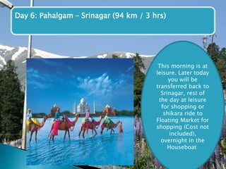 Day 6: Pahalgam – Srinagar (94 km / 3 hrs) 
This morning is at 
leisure. Later today 
you will be 
transferred back to 
Srinagar, rest of 
the day at leisure 
for shopping or 
shikara ride to 
Floating Market for 
shopping (Cost not 
included), 
overnight in the 
Houseboat 
 