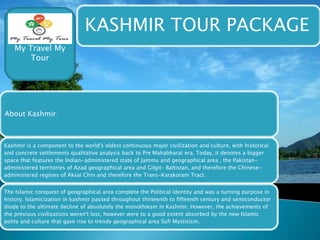 KASHMIR TOUR PACKAGE 
My Travel My 
Tour 
About Kashmir: 
Kashmir is a component to the world's oldest continuous major civilization and culture, with historical 
and concrete settlements qualitative analysis back to Pre Mahabharat era. Today, it denotes a bigger 
space that features the Indian-administered state of Jammu and geographical area , the Pakistan-administered 
territories of Azad geographical area and Gilgit– Baltistan, and therefore the Chinese-administered 
regions of Aksai Chin and therefore the Trans-Karakoram Tract. 
The Islamic conquest of geographical area complete the Political identity and was a turning purpose in 
history. Islamicization in kashmir passed throughout thirteenth to fifteenth century and semiconductor 
diode to the ultimate decline of absolutely the monothiesm in Kashmir. However, the achievements of 
the previous civilizations weren't lost, however were to a good extent absorbed by the new Islamic 
polity and culture that gave rise to trendy geographical area Sufi Mysticism. 
 