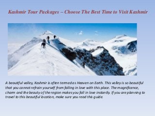 Kashmir Tour Packages – Choose The Best Time to Visit Kashmir
A beautiful valley, Kashmir is often termed as Heaven on Earth. This valley is so beautiful
that you cannot refrain yourself from falling in love with this place. The magnificence,
charm and the beauty of the region makes you fall in love instantly. If you are planning to
travel to this beautiful location, make sure you read this guide.
 