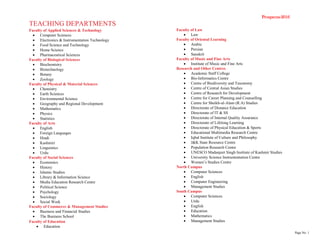 Prospecus-2016
Page No. 1
TEACHING DEPARTMENTS
Faculty of Applied Sciences & Technology
 Computer Sciences
 Electronics & Instrumentation Technology
 Food Science and Technology
 Home Science
 Pharmaceutical Sciences
Faculty of Biological Sciences
 Biochemistry
 Biotechnology
 Botany
 Zoology
Faculty of Physical & Material Sciences
 Chemistry
 Earth Sciences
 Environmental Science
 Geography and Regional Development
 Mathematics
 Physics
 Statistics
Faculty of Arts
 English
 Foreign Languages
 Hindi
 Kashmiri
 Linguistics
 Urdu
Faculty of Social Sciences
 Economics
 History
 Islamic Studies
 Library & Information Science
 Media Education Research Centre
 Political Science
 Psychology
 Sociology
 Social Work
Faculty of Commerce & Management Studies
 Business and Financial Studies
 The Business School
Faculty of Education
 Education
Faculty of Law
 Law
Faculty of Oriental Learning
 Arabic
 Persian
 Sanskrit
Faculty of Music and Fine Arts
 Institute of Music and Fine Arts
Research and Other Centres
 Academic Staff College
 Bio-Informatics Centre
 Centre of Biodiversity and Taxonomy
 Centre of Central Asian Studies
 Centre of Research for Development
 Centre for Career Planning and Counselling
 Centre for Sheikh-ul-Alam (R.A) Studies
 Directorate of Distance Education
 Directorate of IT & SS
 Directorate of Internal Quality Assurance
 Directorate of Lifelong Learning
 Directorate of Physical Education & Sports
 Educational Multimedia Research Centre
 Iqbal Institute of Culture and Philosophy
 J&K State Resource Centre
 Population Research Centre
 UNESCO Madanjeet Singh Institute of Kashmir Studies
 University Science Instrumentation Centre
 Women‟s Studies Centre
North Campus
 Computer Sciences
 English
 Computer Engineering
 Management Studies
South Campus
 Computer Sciences
 Urdu
 English
 Education
 Mathematics
 Management Studies
 