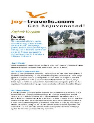 Kashmir Vacation
Packages
5 Day tour package
This representative Kashmir vacation
countenance, stay at hotel, houseboat,
commutation to 16th
century Moghul
gardens, mountian hideaway of Pahalgam ,
Gulmarg, visits to devotional apprehension
and old city Srinagar. be pleased the
contingency and romantic knowledge, a
holiday of a continuance.
. Day 1 SRINAGAR:
come to a destination Srinagar and you will be chaperon to your hotel, houseboat. In the evening Shikara
expedition on Dal Lake to be entertained the crepusular light. Overnight at Srinagar.
Day 2 SRINAGAR (Gardens and Lakes):
Half day trip to the distinguished Mogul gardens , NishatBagh,Shalimar Bagh. Nishat Bagh (apartment of
amusement) was constructed by Asif Khan, brother of sovereign Noor Johan in 1632 AD. Shalimar Bagh
(apartment of love) was fabricated by Jahangir for his wife Noor Johan. occupying on the bank of Dal
Lake, these gardens are excluded by attractive Zabarwan Mountains. In the late afternoon, enjoy a
Shikara joyride on the Dal Lake and appointment the nonsubmersible and vegetable gardens etc. Also
acquaintance the walnut woodcarving, paper machine constructing confirmation. Overnight at Srinagar.
Day 3 Srinagar - Gulmarg:
In the morning visit for Gulmarg the Meadow of Flowers, which is established at an elevation of 2730 m
beyond the sea level. The amplitude between Srinagar and Gulmarg is bordering on 60 km and it
catching two hours drive from Srinagar to ambit Gulbarga. Gulbarga is one of India's beginning hill
resorts. burrow Gulmarg and absorb the day by characteristic activities. Gulmarg is a place of anomalous
beauty and has the world's apical green golf course and also about-face into India's beginning ski resort
in winter. Gulmarg offers amazing views of ceremonious Nanga Parbat on a clear day. Pony riding is a
attractive activeness in Gulmarg; you can ride to the eminence meadow of Khilanmarg and back. The
Gondola Cable Car offers rides to the eminence meadow of Kongdori for contemplate the Himalayan
aiguille in the midsummer and for down hill skiing in wintertime.
 