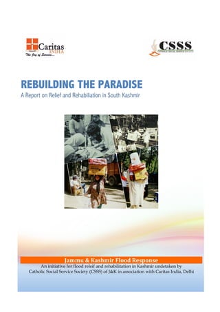 !
!
!
!
!
REBUILDING THE PARADISE
A Report on Relief and Rehabiliation in South Kashmir
!
!
!
!
!
!
!
!
!
!
!
!
!
!
!
!
!
!
!
!
!
!
!
!
!
!
!
!
!
!
!
!
Jammu%&%Kashmir%Flood%Response%
An initiative for flood releif and rehabilitation in Kashmir undetaken by
Catholic Social Service Society (CSSS) of J&K in association with Caritas India, Delhi
 