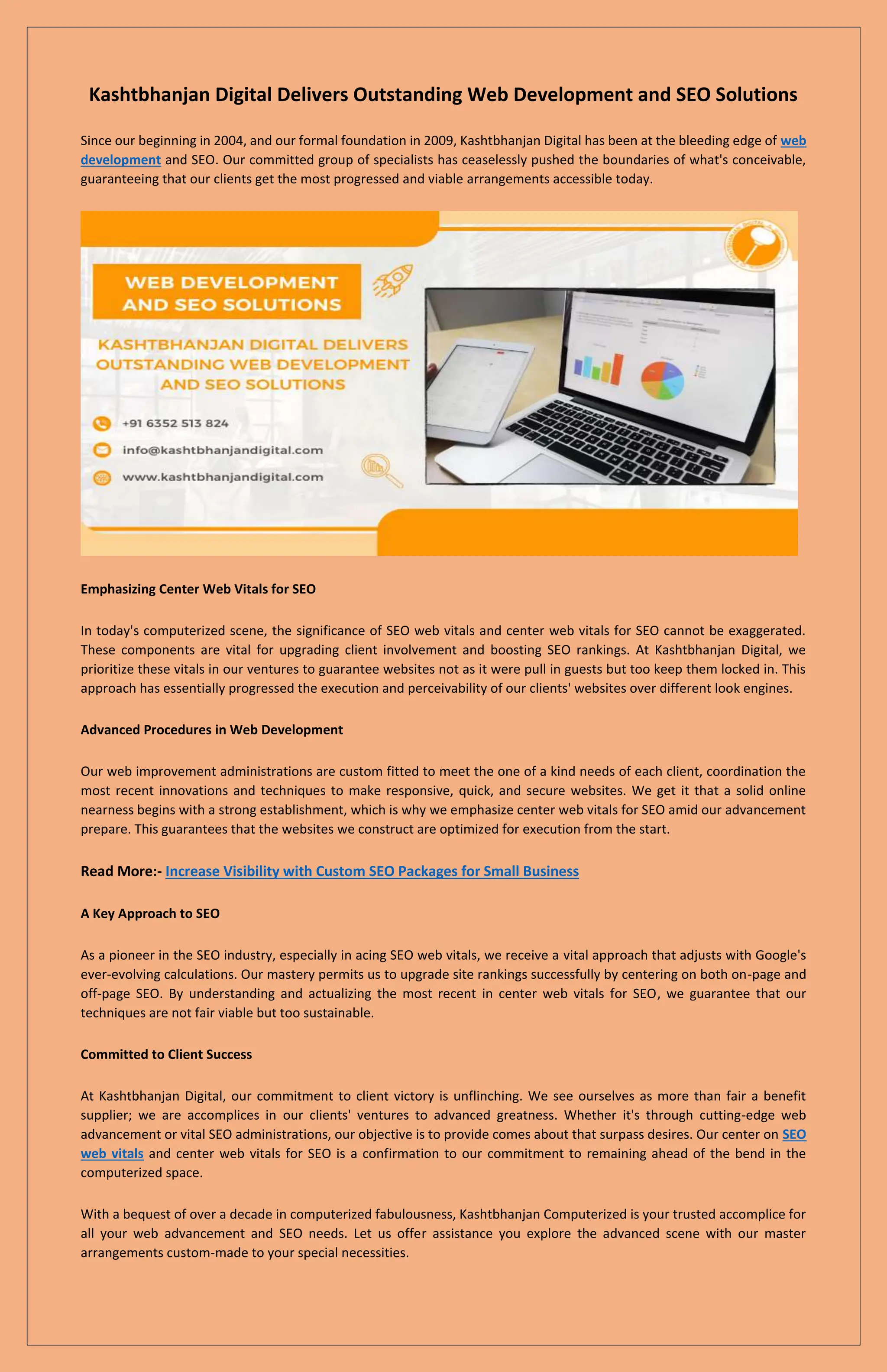 Kashtbhanjan Digital Delivers Outstanding Web Development and SEO Solutions
Since our beginning in 2004, and our formal foundation in 2009, Kashtbhanjan Digital has been at the bleeding edge of web
development and SEO. Our committed group of specialists has ceaselessly pushed the boundaries of what's conceivable,
guaranteeing that our clients get the most progressed and viable arrangements accessible today.
Emphasizing Center Web Vitals for SEO
In today's computerized scene, the significance of SEO web vitals and center web vitals for SEO cannot be exaggerated.
These components are vital for upgrading client involvement and boosting SEO rankings. At Kashtbhanjan Digital, we
prioritize these vitals in our ventures to guarantee websites not as it were pull in guests but too keep them locked in. This
approach has essentially progressed the execution and perceivability of our clients' websites over different look engines.
Advanced Procedures in Web Development
Our web improvement administrations are custom fitted to meet the one of a kind needs of each client, coordination the
most recent innovations and techniques to make responsive, quick, and secure websites. We get it that a solid online
nearness begins with a strong establishment, which is why we emphasize center web vitals for SEO amid our advancement
prepare. This guarantees that the websites we construct are optimized for execution from the start.
Read More:- Increase Visibility with Custom SEO Packages for Small Business
A Key Approach to SEO
As a pioneer in the SEO industry, especially in acing SEO web vitals, we receive a vital approach that adjusts with Google's
ever-evolving calculations. Our mastery permits us to upgrade site rankings successfully by centering on both on-page and
off-page SEO. By understanding and actualizing the most recent in center web vitals for SEO, we guarantee that our
techniques are not fair viable but too sustainable.
Committed to Client Success
At Kashtbhanjan Digital, our commitment to client victory is unflinching. We see ourselves as more than fair a benefit
supplier; we are accomplices in our clients' ventures to advanced greatness. Whether it's through cutting-edge web
advancement or vital SEO administrations, our objective is to provide comes about that surpass desires. Our center on SEO
web vitals and center web vitals for SEO is a confirmation to our commitment to remaining ahead of the bend in the
computerized space.
With a bequest of over a decade in computerized fabulousness, Kashtbhanjan Computerized is your trusted accomplice for
all your web advancement and SEO needs. Let us offer assistance you explore the advanced scene with our master
arrangements custom-made to your special necessities.
 