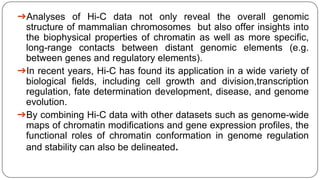 ➔Analyses of Hi-C data not only reveal the overall genomic
structure of mammalian chromosomes but also offer insights into
the biophysical properties of chromatin as well as more specific,
long-range contacts between distant genomic elements (e.g.
between genes and regulatory elements).
➔In recent years, Hi-C has found its application in a wide variety of
biological fields, including cell growth and division,transcription
regulation, fate determination development, disease, and genome
evolution.
➔By combining Hi-C data with other datasets such as genome-wide
maps of chromatin modifications and gene expression profiles, the
functional roles of chromatin conformation in genome regulation
and stability can also be delineated.
 