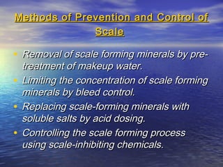 Methods of Prevention and Control of
Scale

• Removal of scale forming minerals by pre-

treatment of makeup water.
• Limiting the concentration of scale forming
minerals by bleed control.
• Replacing scale-forming minerals with
soluble salts by acid dosing.
• Controlling the scale forming process
using scale-inhibiting chemicals.

 