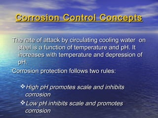 Corrosion Control Concepts
The rate of attack by circulating cooling water on
steel is a function of temperature and pH. It
increases with temperature and depression of
pH.
Corrosion protection follows two rules:
High pH promotes scale and inhibits
corrosion
Low pH inhibits scale and promotes
corrosion

 