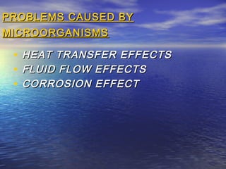 PROBLEMS CAUSED BY
MICROORGANISMS

•
•
•

HEAT TRANSFER EFFECTS
FLUID FLOW EFFECTS
CORROSION EFFECT

 