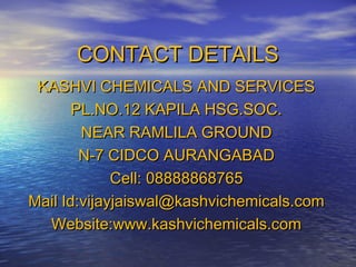 CONTACT DETAILS
KASHVI CHEMICALS AND SERVICES
PL.NO.12 KAPILA HSG.SOC.
NEAR RAMLILA GROUND
N-7 CIDCO AURANGABAD
Cell: 08888868765
Mail Id:vijayjaiswal@kashvichemicals.com
Website:www.kashvichemicals.com

 