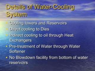 Details of Water-Cooling
System
•
•
•

Cooling towers and Reservoirs
Direct cooling to Dies
Indirect cooling to oil through Heat
Exchangers
• Pre-treatment of Water through Water
Softener
• No Blowdown facility from bottom of water
reservoirs

 